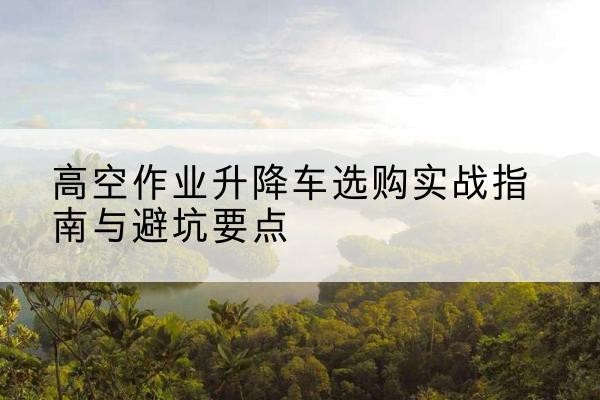 隆林各族升降车怎么选-高空作业升降车选购实战指南与避坑要点