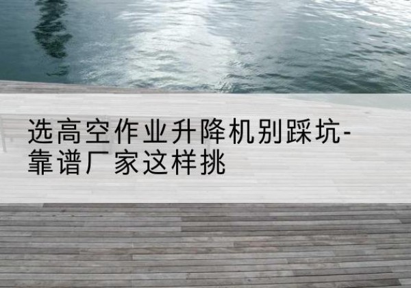 隆林各族剪叉式升降机厂家-选高空作业升降机别踩坑-靠谱厂家这样挑