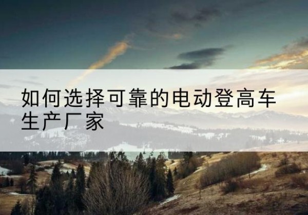 隆林各族电动登高车厂家-如何选择可靠的电动登高车生产厂家