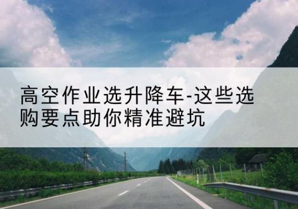 隆林各族升降车厂家-高空作业选升降车-这些选购要点助你*避坑