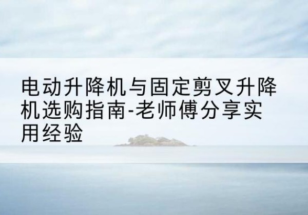 隆林各族电动升降机怎么选-电动升降机与固定剪叉升降机选购指南-老师傅分享实用经验