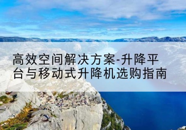隆林各族升降平台厂家-*空间解决方案-升降平台与移动式升降机选购指南